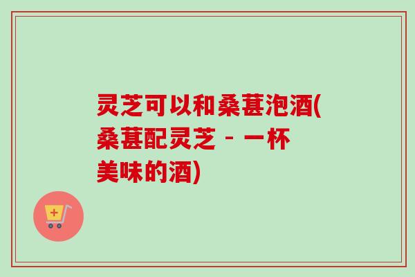 灵芝可以和桑葚泡酒(桑葚配灵芝 - 一杯美味的酒)