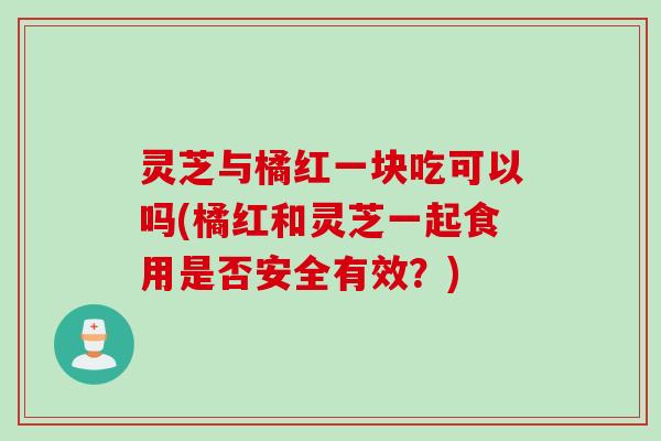 灵芝与橘红一块吃可以吗(橘红和灵芝一起食用是否安全有效？)