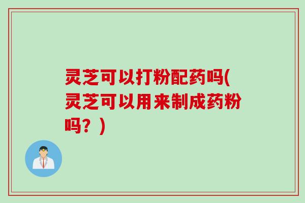 灵芝可以打粉配药吗(灵芝可以用来制成药粉吗？)