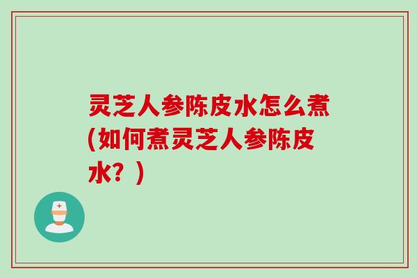 灵芝人参陈皮水怎么煮(如何煮灵芝人参陈皮水？)