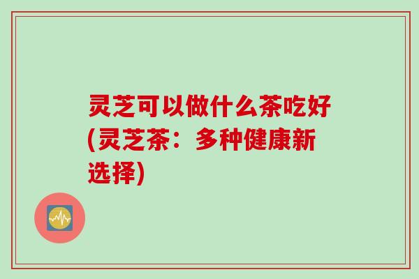 灵芝可以做什么茶吃好(灵芝茶：多种健康新选择)