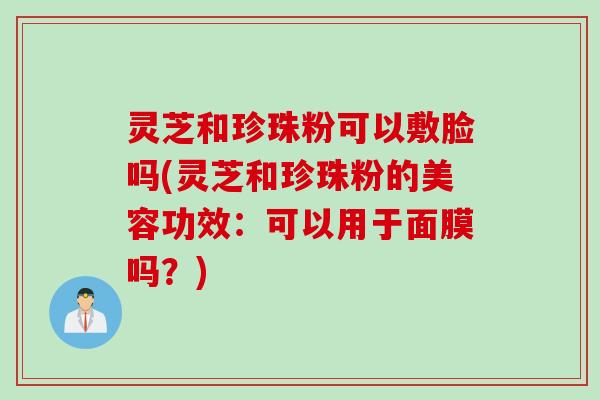 灵芝和珍珠粉可以敷脸吗(灵芝和珍珠粉的美容功效：可以用于面膜吗？)