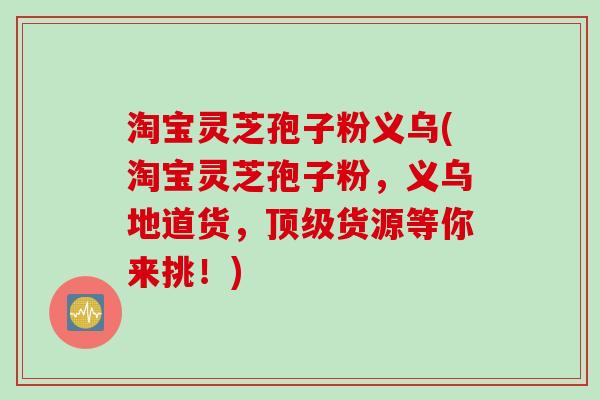 淘宝灵芝孢子粉义乌(淘宝灵芝孢子粉，义乌地道货，顶级货源等你来挑！)