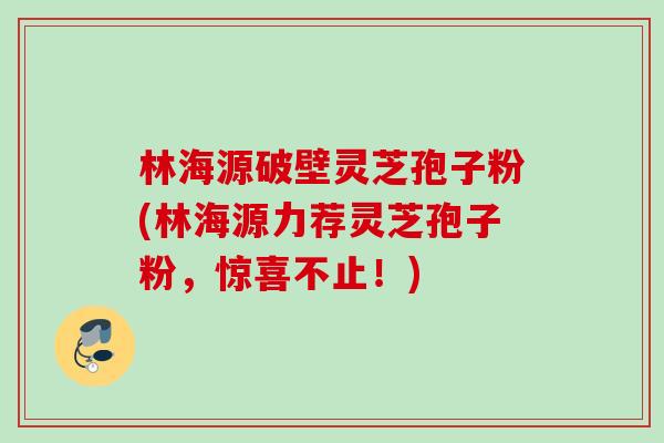 林海源破壁灵芝孢子粉(林海源力荐灵芝孢子粉，惊喜不止！)
