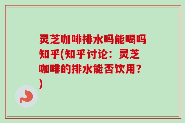 灵芝咖啡排水吗能喝吗知乎(知乎讨论：灵芝咖啡的排水能否饮用？)