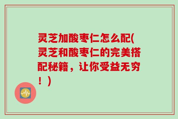 灵芝加酸枣仁怎么配(灵芝和酸枣仁的完美搭配秘籍，让你受益无穷！)
