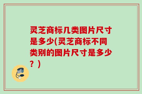 灵芝商标几类图片尺寸是多少(灵芝商标不同类别的图片尺寸是多少?) 灵芝商标几类图片尺寸是多少(灵芝商标不同类别的图片尺寸是多少?)