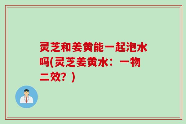 灵芝和姜黄能一起泡水吗(灵芝姜黄水：一物二效？)