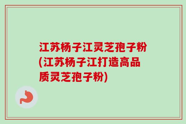 江苏杨子江灵芝孢子粉(江苏杨子江打造高品质灵芝孢子粉)