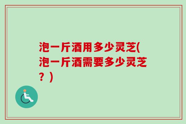 泡一斤酒用多少灵芝(泡一斤酒需要多少灵芝？)