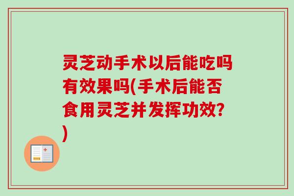 灵芝动手术以后能吃吗有效果吗(手术后能否食用灵芝并发挥功效？)