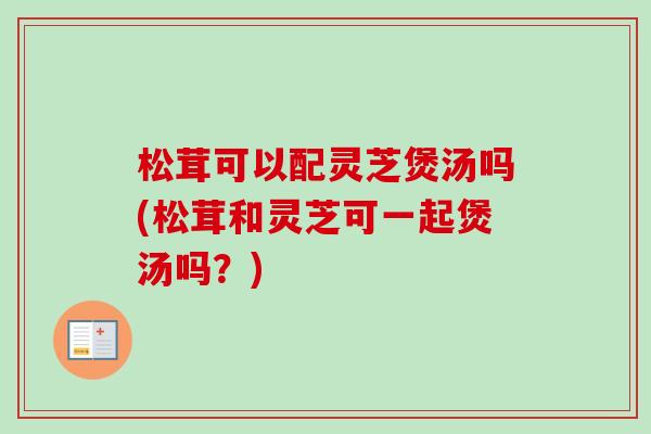松茸可以配灵芝煲汤吗(松茸和灵芝可一起煲汤吗？)