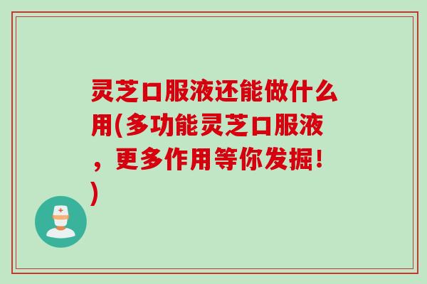 灵芝口服液还能做什么用(多功能灵芝口服液，更多作用等你发掘！)
