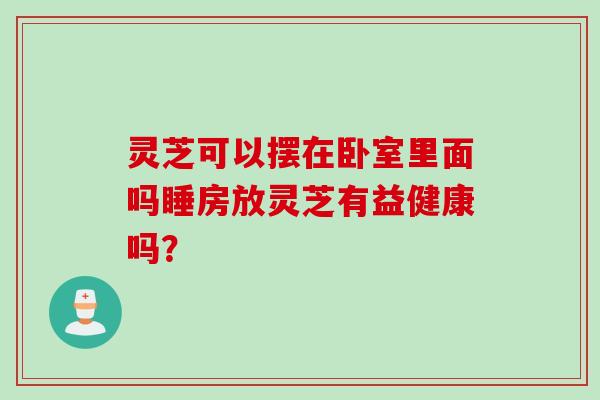 灵芝可以摆在卧室里面吗睡房放灵芝有益健康吗？