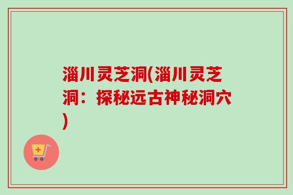 淄川灵芝洞(淄川灵芝洞：探秘远古神秘洞穴)