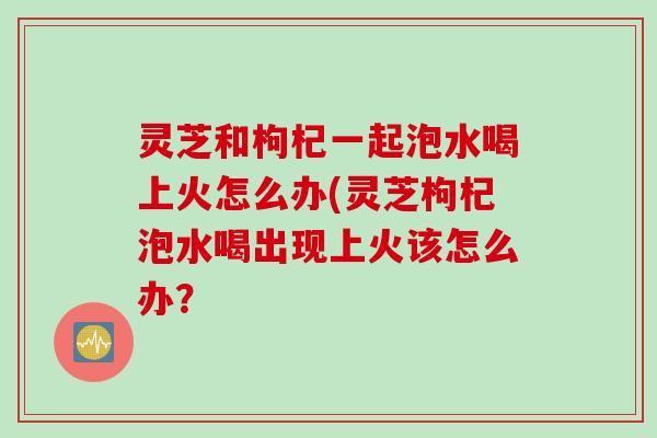 灵芝和枸杞一起泡水喝上火怎么办(灵芝枸杞泡水喝出现上火该怎么办? 灵芝和枸杞一起泡水喝上火怎么办(灵芝枸杞泡水喝出现上火该怎么办?