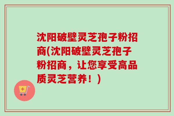 沈阳破壁灵芝孢子粉招商(沈阳破壁灵芝孢子粉招商，让您享受高品质灵芝营养！)