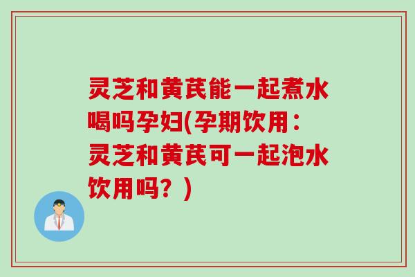 灵芝和黄芪能一起煮水喝吗孕妇(孕期饮用：灵芝和黄芪可一起泡水饮用吗？)