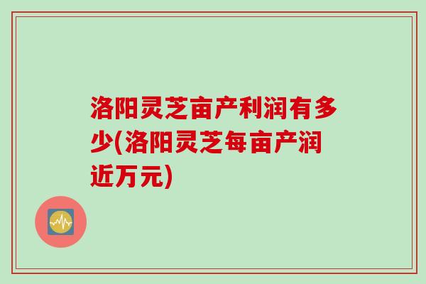 洛阳灵芝亩产利润有多少(洛阳灵芝每亩产润近万元)