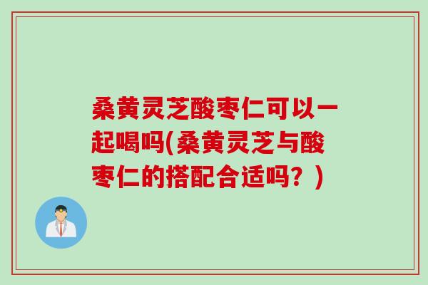 桑黄灵芝酸枣仁可以一起喝吗(桑黄灵芝与酸枣仁的搭配合适吗？)