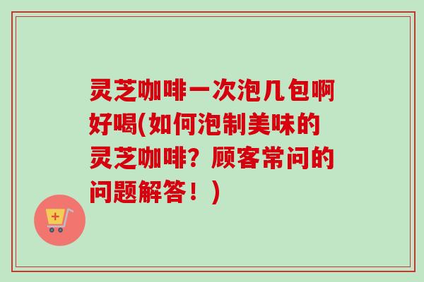 灵芝咖啡一次泡几包啊好喝(如何泡制美味的灵芝咖啡？顾客常问的问题解答！)