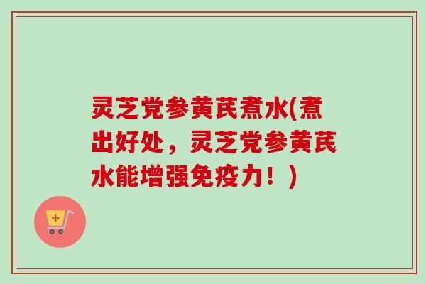 灵芝党参黄芪煮水(煮出好处，灵芝党参黄芪水能增强免疫力！)