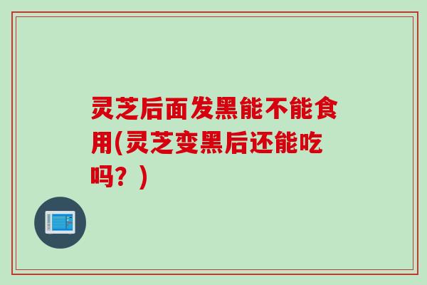 灵芝后面发黑能不能食用(灵芝变黑后还能吃吗？)
