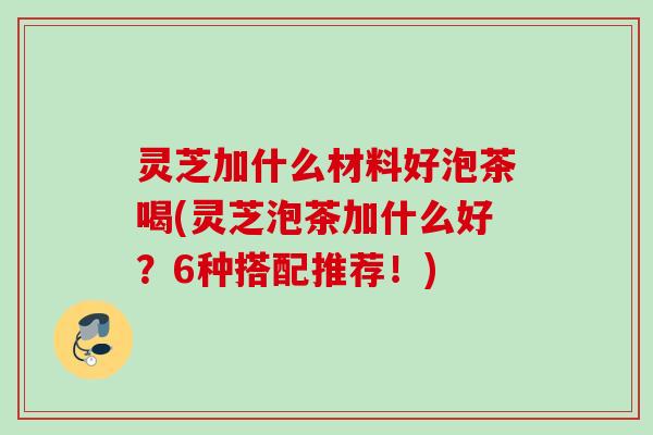 灵芝加什么材料好泡茶喝(灵芝泡茶加什么好？6种搭配推荐！)