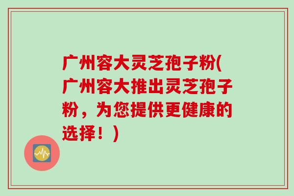 广州容大灵芝孢子粉(广州容大推出灵芝孢子粉，为您提供更健康的选择！)