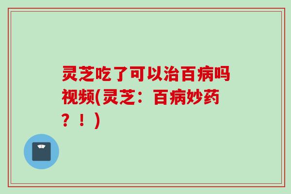 灵芝吃了可以治百病吗视频(灵芝：百病妙药？！)