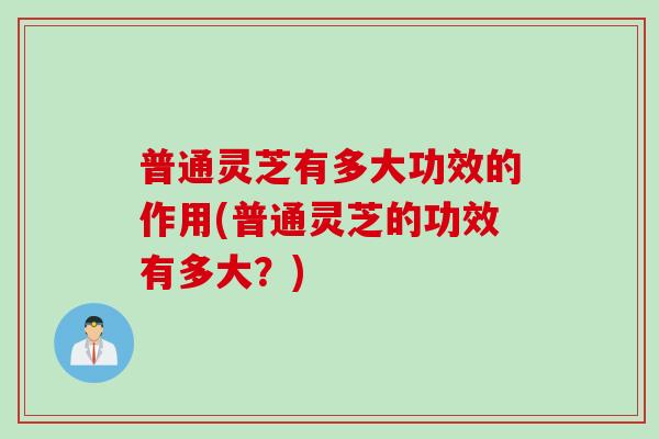 普通灵芝有多大功效的作用(普通灵芝的功效有多大？)