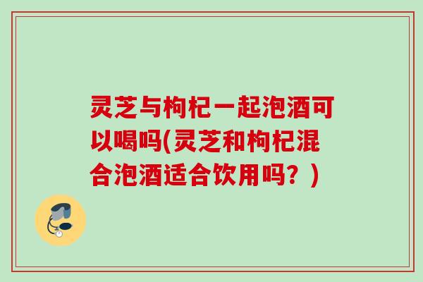 灵芝与枸杞一起泡酒可以喝吗(灵芝和枸杞混合泡酒适合饮用吗？)