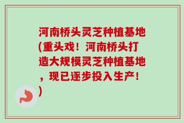 河南桥头灵芝种植基地(重头戏！河南桥头打造大规模灵芝种植基地，现已逐步投入生产！)