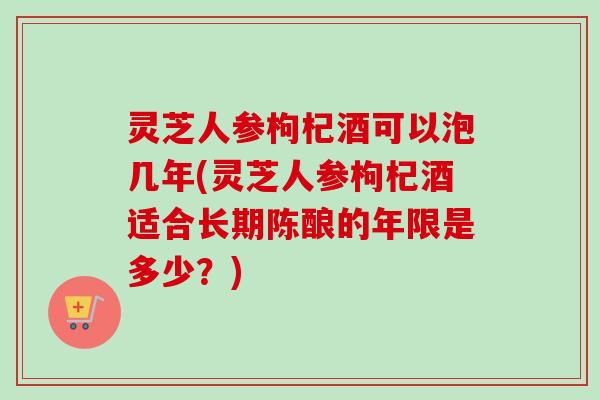 灵芝人参枸杞酒可以泡几年(灵芝人参枸杞酒适合长期陈酿的年限是多少？)
