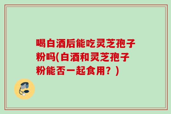 喝白酒后能吃灵芝孢子粉吗(白酒和灵芝孢子粉能否一起食用?) 喝白酒后能吃灵芝孢子粉吗(白酒和灵芝孢子粉能否一起食用?)
