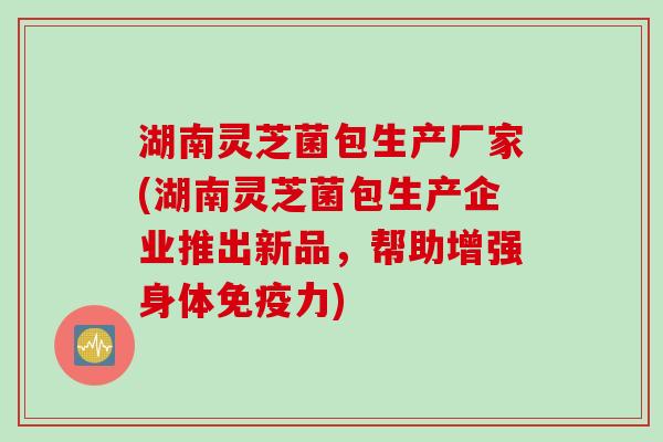 湖南灵芝菌包生产厂家(湖南灵芝菌包生产企业推出新品，帮助增强身体免疫力)
