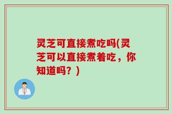 灵芝可直接煮吃吗(灵芝可以直接煮着吃，你知道吗？)