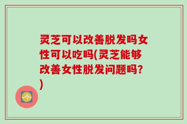 灵芝可以改善脱发吗女性可以吃吗(灵芝能够改善女性脱发问题吗？)