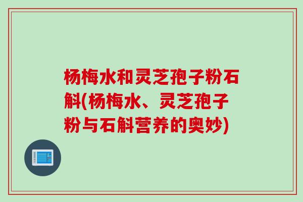 杨梅水和灵芝孢子粉石斛(杨梅水、灵芝孢子粉与石斛营养的奥妙)