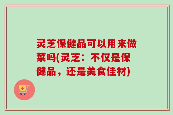 灵芝保健品可以用来做菜吗(灵芝：不仅是保健品，还是美食佳材)