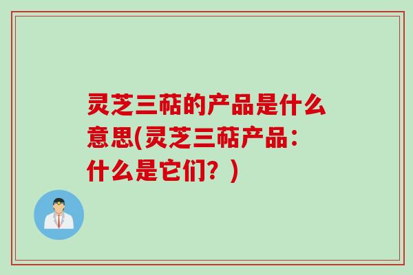 灵芝三萜的产品是什么意思(灵芝三萜产品：什么是它们？)