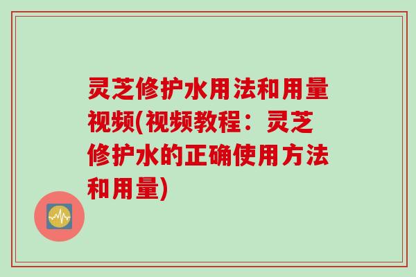 灵芝修护水用法和用量视频(视频教程：灵芝修护水的正确使用方法和用量)