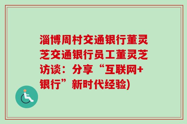 淄博周村交通银行董灵芝交通银行员工董灵芝访谈：分享“互联网+银行”新时代经验)