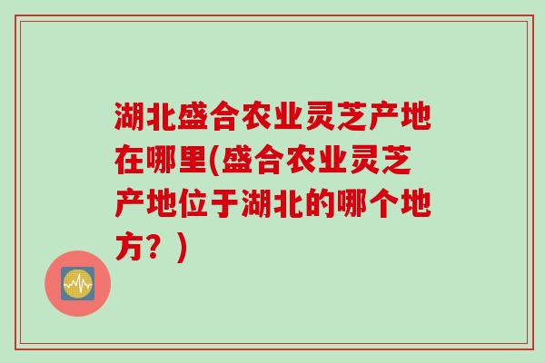 湖北盛合农业灵芝产地在哪里(盛合农业灵芝产地位于湖北的哪个地方？)