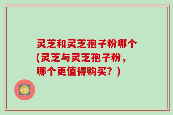 灵芝和灵芝孢子粉哪个(灵芝与灵芝孢子粉，哪个更值得购买？)