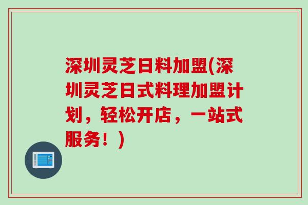深圳灵芝日料加盟(深圳灵芝日式料理加盟计划，轻松开店，一站式服务！)
