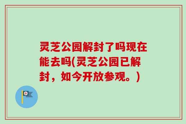 灵芝公园解封了吗现在能去吗(灵芝公园已解封，如今开放参观。)