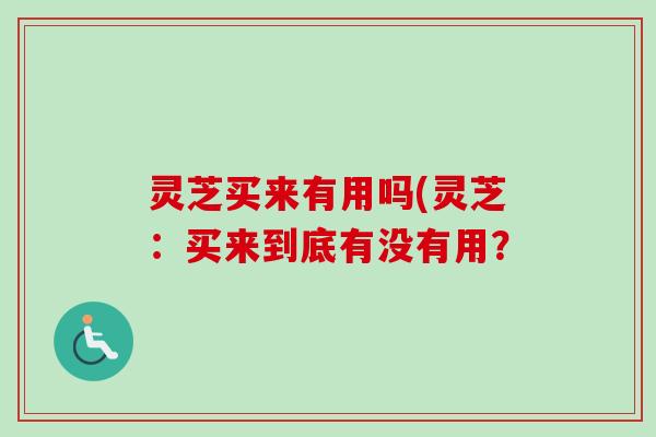 灵芝买来有用吗(灵芝：买来到底有没有用？