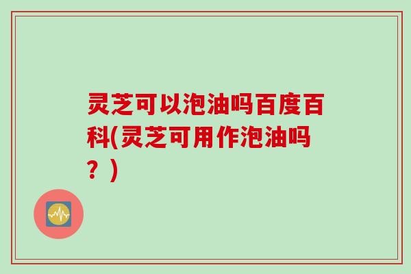 灵芝可以泡油吗百度百科(灵芝可用作泡油吗？)