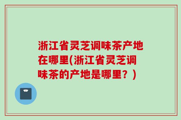 浙江省灵芝调味茶产地在哪里(浙江省灵芝调味茶的产地是哪里？)